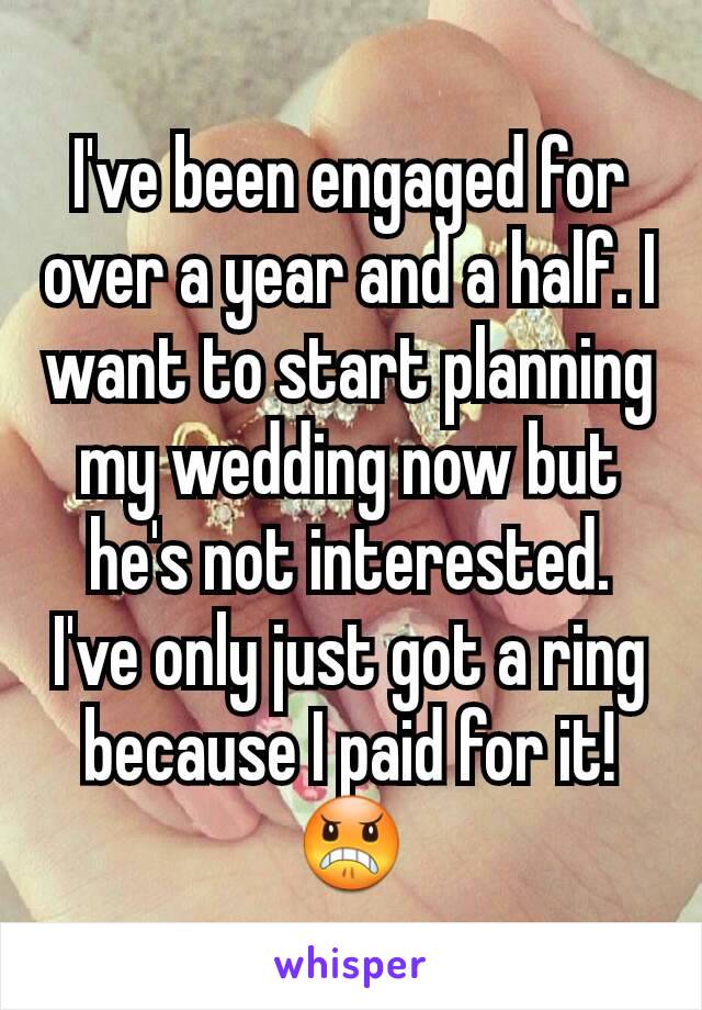 I've been engaged for over a year and a half. I want to start planning my wedding now but he's not interested. I've only just got a ring because I paid for it! 😠