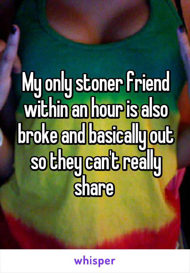 My only stoner friend within an hour is also broke and basically out so they can't really share 
