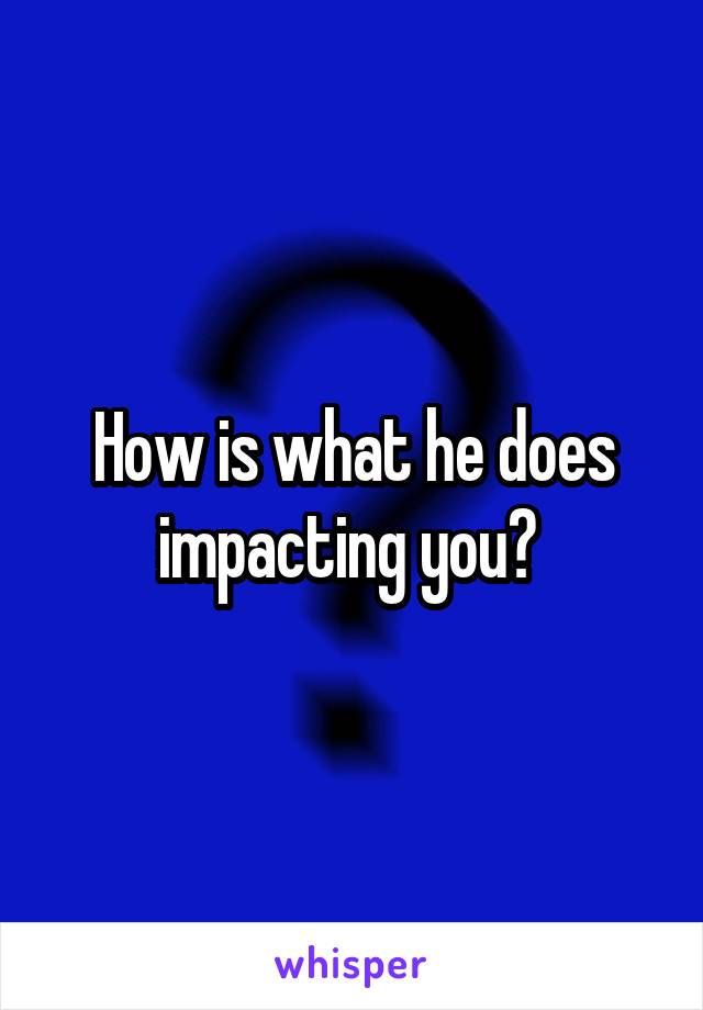 How is what he does impacting you? 