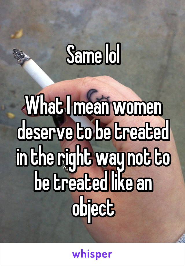 Same lol

What I mean women deserve to be treated in the right way not to be treated like an object