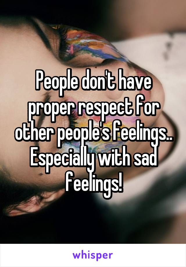 People don't have proper respect for other people's feelings.. Especially with sad feelings!