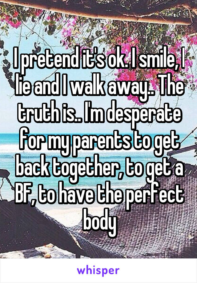 I pretend it's ok. I smile, I lie and I walk away.. The truth is.. I'm desperate for my parents to get back together, to get a BF, to have the perfect body