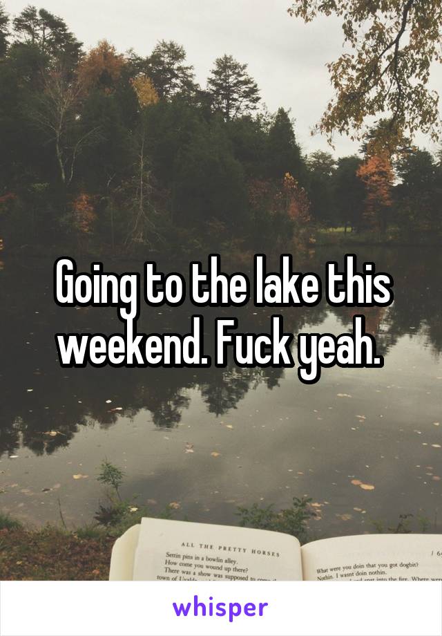 Going to the lake this weekend. Fuck yeah. 