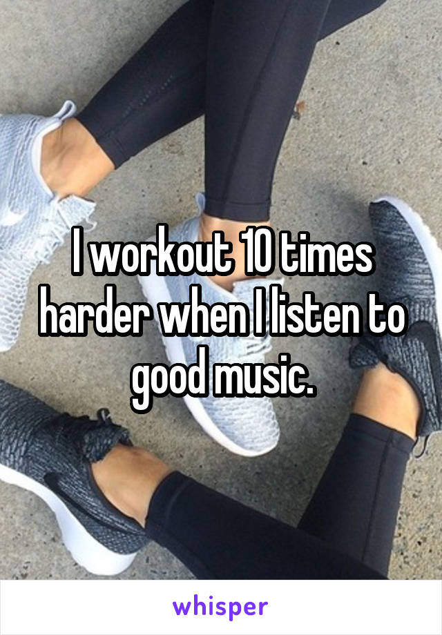 I workout 10 times harder when I listen to good music.