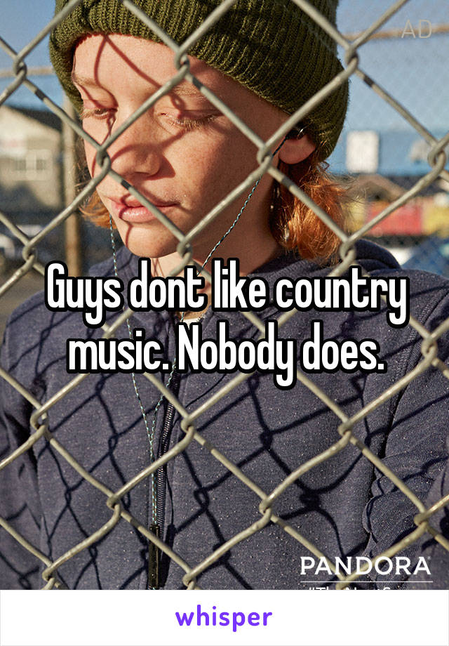 Guys dont like country music. Nobody does.