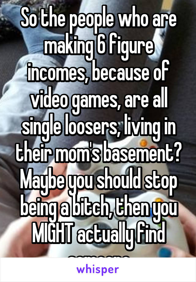So the people who are making 6 figure incomes, because of video games, are all single loosers, living in their mom's basement? Maybe you should stop being a bitch, then you MIGHT actually find someone
