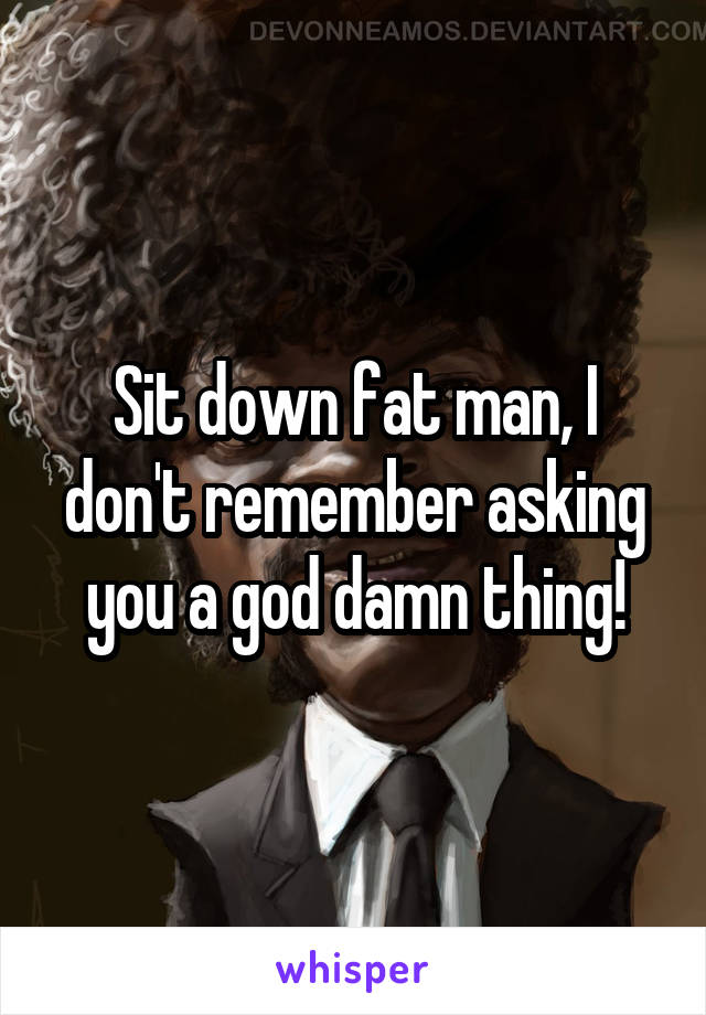 Sit down fat man, I don't remember asking you a god damn thing!