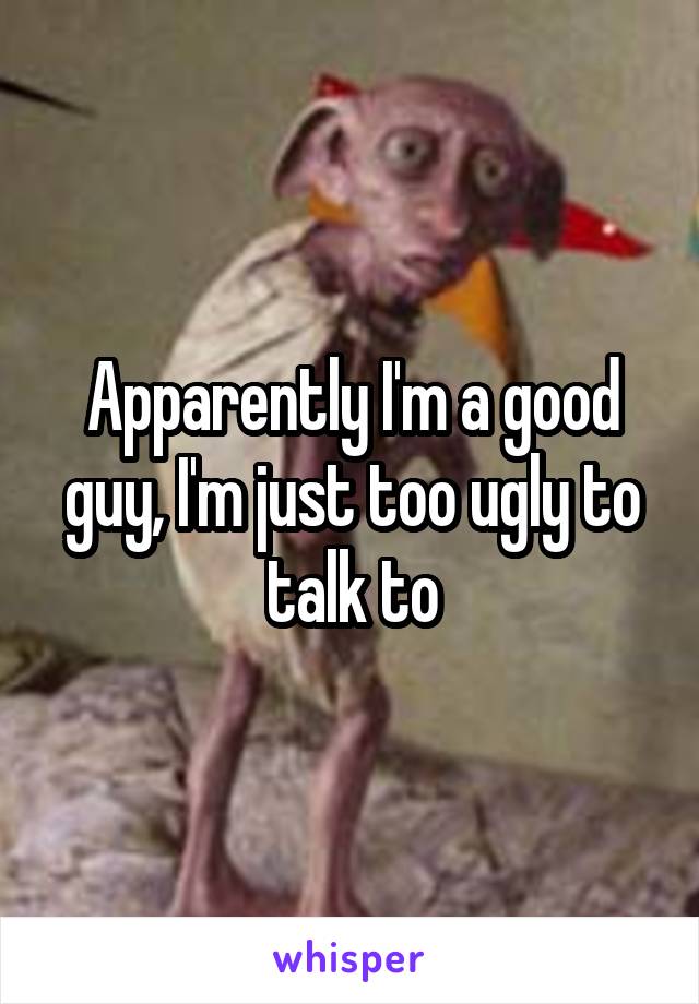 Apparently I'm a good guy, I'm just too ugly to talk to