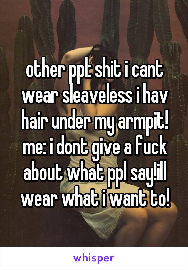 other ppl: shit i cant wear sleaveless i hav hair under my armpit!
me: i dont give a fuck about what ppl say!ill wear what i want to!