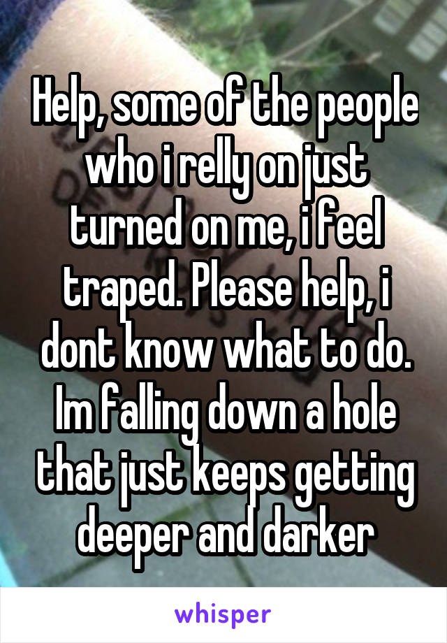 Help, some of the people who i relly on just turned on me, i feel traped. Please help, i dont know what to do. Im falling down a hole that just keeps getting deeper and darker