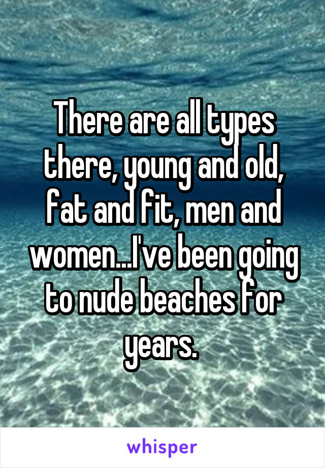 There are all types there, young and old, fat and fit, men and women...I've been going to nude beaches for years. 