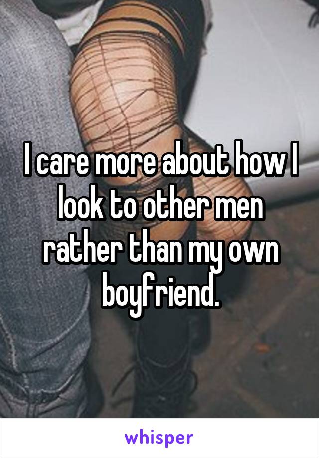 I care more about how I look to other men rather than my own boyfriend.