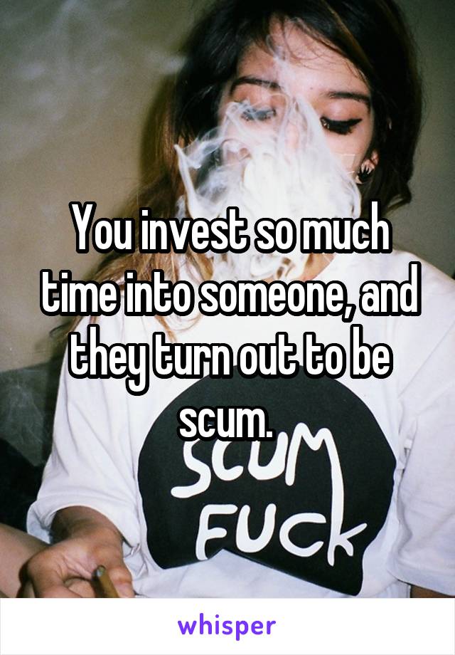 You invest so much time into someone, and they turn out to be scum. 