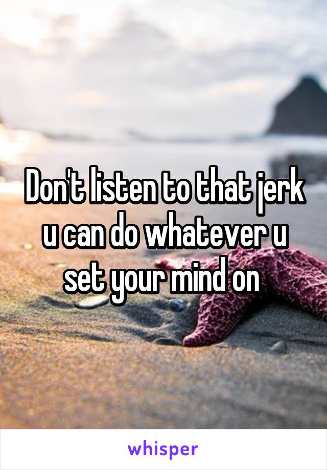 Don't listen to that jerk u can do whatever u set your mind on 
