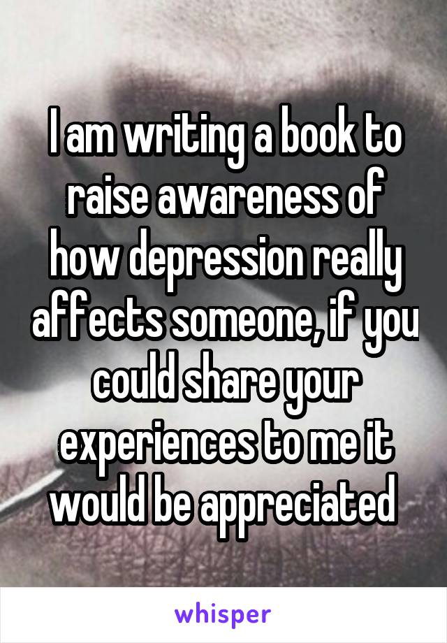 I am writing a book to raise awareness of how depression really affects someone, if you could share your experiences to me it would be appreciated 