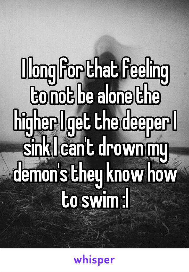 I long for that feeling to not be alone the higher I get the deeper I sink I can't drown my demon's they know how to swim :l