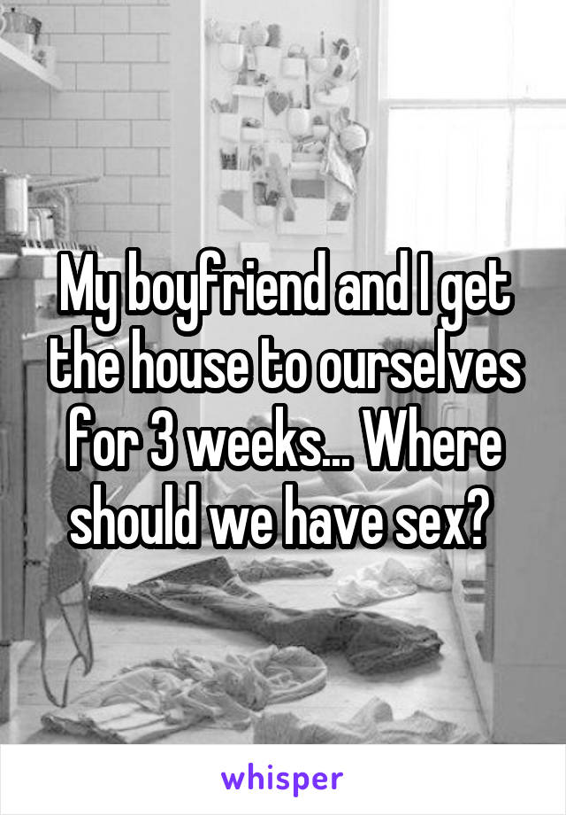 My boyfriend and I get the house to ourselves for 3 weeks... Where should we have sex? 