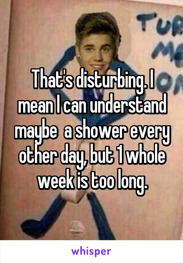 That's disturbing. I mean I can understand maybe  a shower every other day, but 1 whole week is too long.