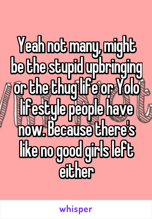 Yeah not many, might be the stupid upbringing or the thug life or Yolo lifestyle people have now. Because there's like no good girls left either