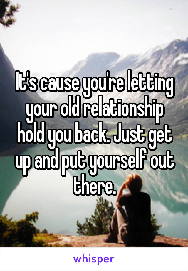 It's cause you're letting your old relationship hold you back. Just get up and put yourself out there.