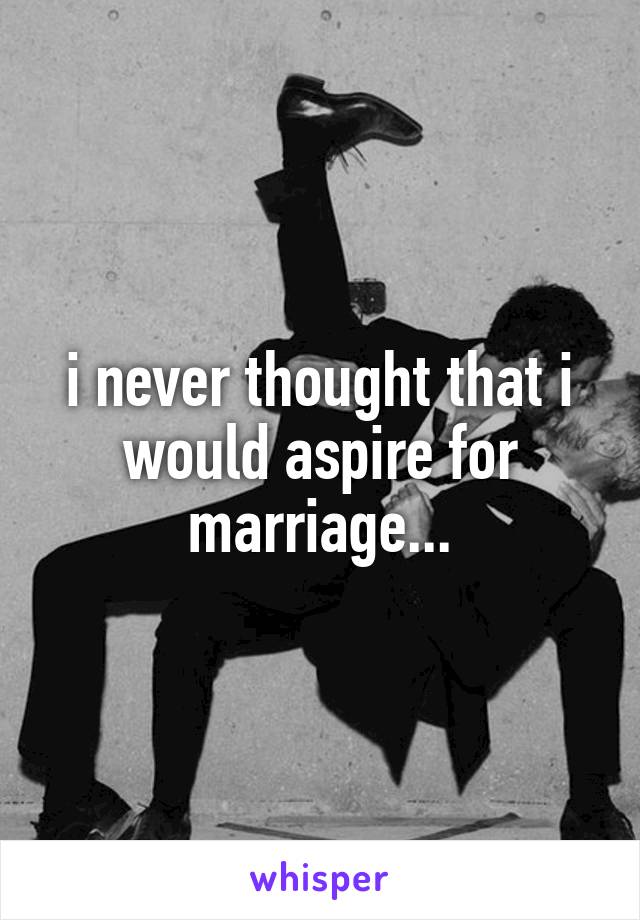 i never thought that i would aspire for marriage...