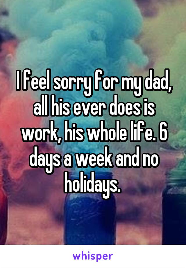 I feel sorry for my dad, all his ever does is work, his whole life. 6 days a week and no holidays. 