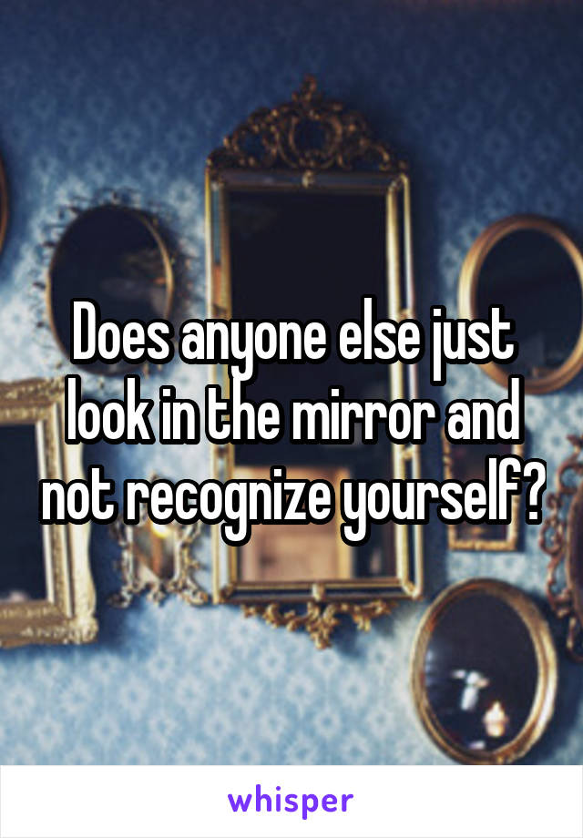 Does anyone else just look in the mirror and not recognize yourself?