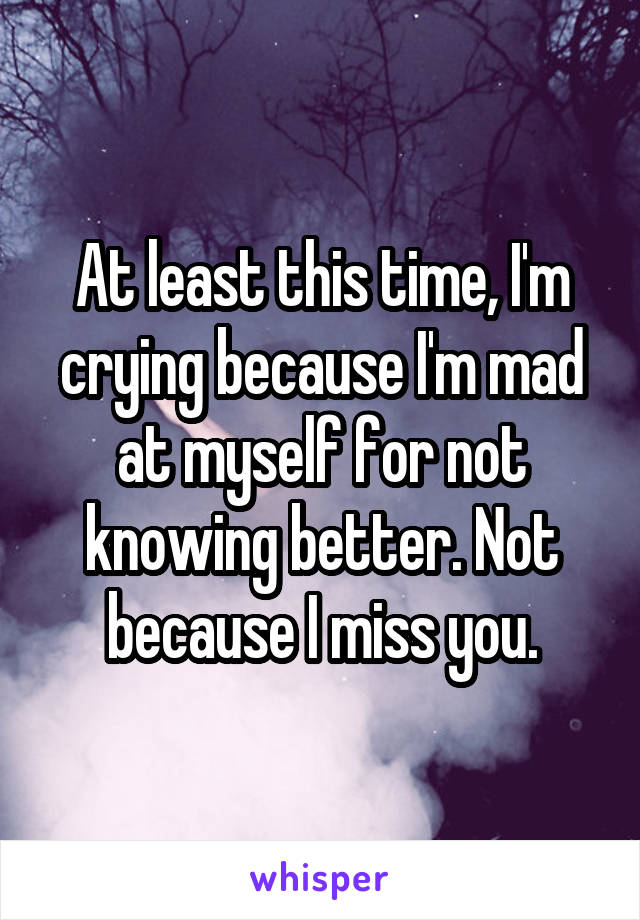 At least this time, I'm crying because I'm mad at myself for not knowing better. Not because I miss you.