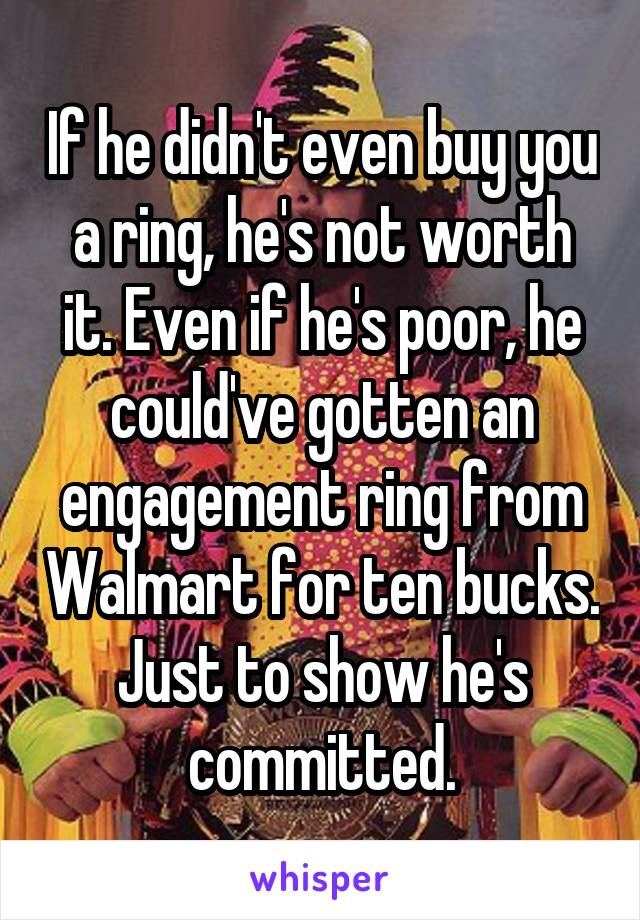 If he didn't even buy you a ring, he's not worth it. Even if he's poor, he could've gotten an engagement ring from Walmart for ten bucks. Just to show he's committed.