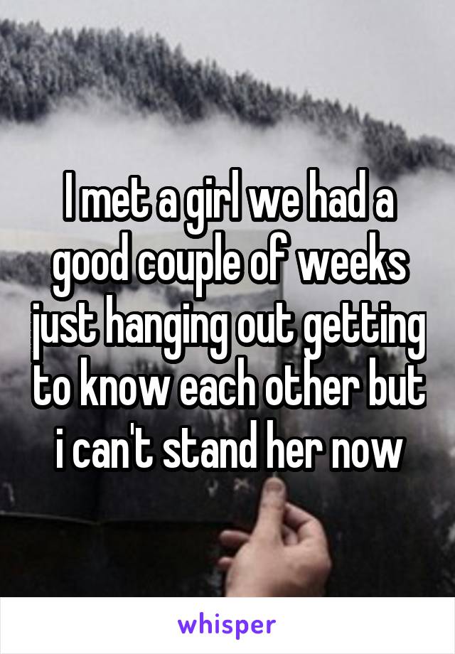 I met a girl we had a good couple of weeks just hanging out getting to know each other but i can't stand her now