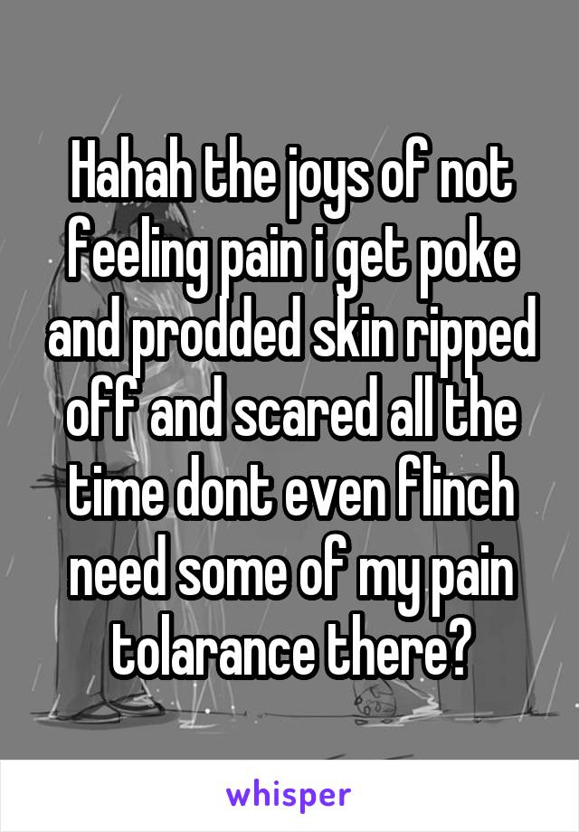 Hahah the joys of not feeling pain i get poke and prodded skin ripped off and scared all the time dont even flinch need some of my pain tolarance there?