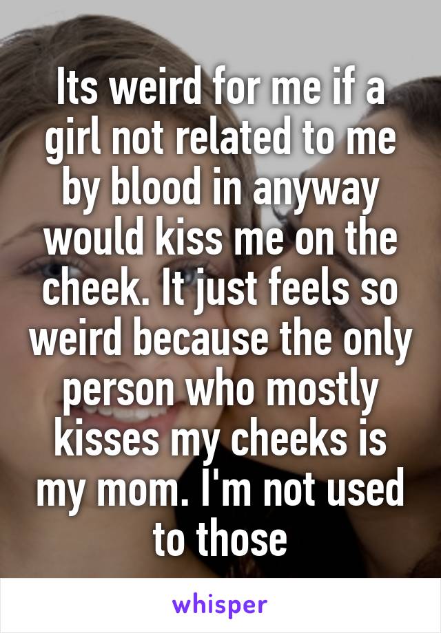 Its weird for me if a girl not related to me by blood in anyway would kiss me on the cheek. It just feels so weird because the only person who mostly kisses my cheeks is my mom. I'm not used to those