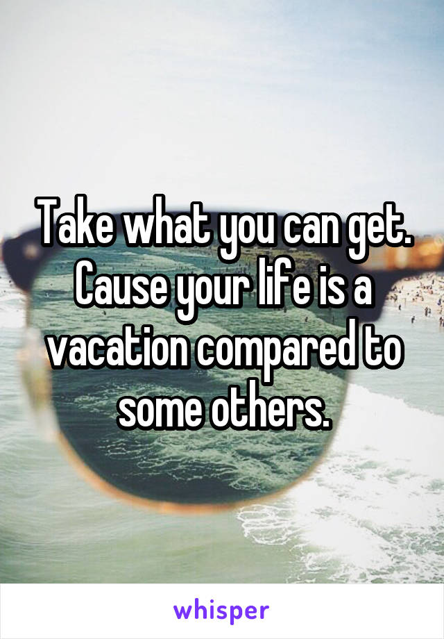 Take what you can get. Cause your life is a vacation compared to some others.