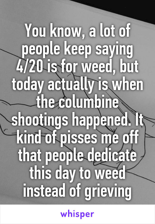 You know, a lot of people keep saying 4/20 is for weed, but today actually is when the columbine shootings happened. It kind of pisses me off that people dedicate this day to weed instead of grieving