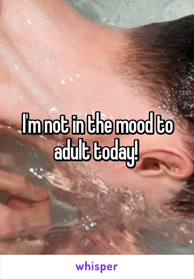 I'm not in the mood to adult today! 