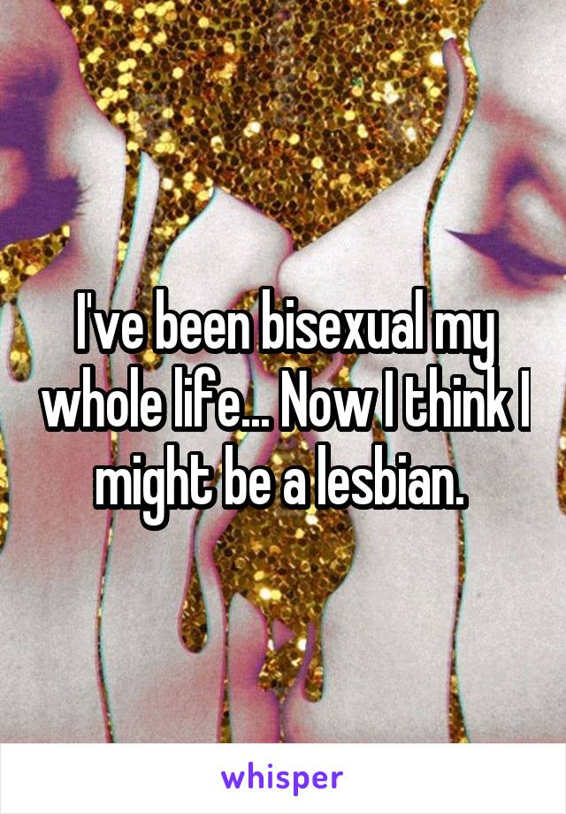 I've been bisexual my whole life... Now I think I might be a lesbian. 