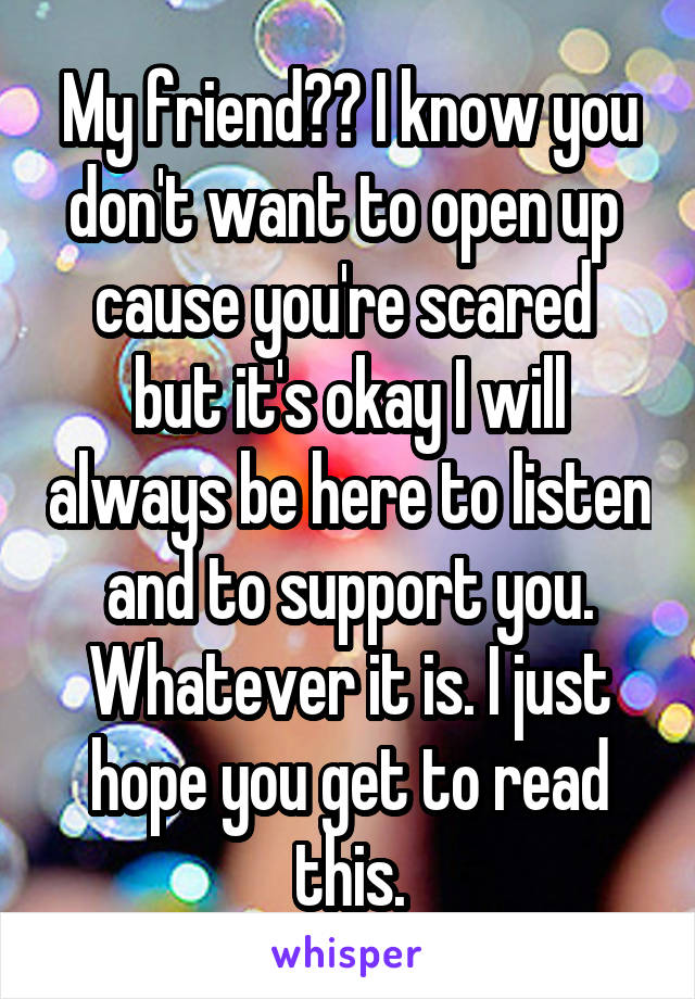 My friend?? I know you don't want to open up  cause you're scared  but it's okay I will always be here to listen and to support you. Whatever it is. I just hope you get to read this.
