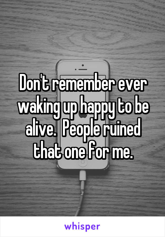 Don't remember ever waking up happy to be alive.  People ruined that one for me.