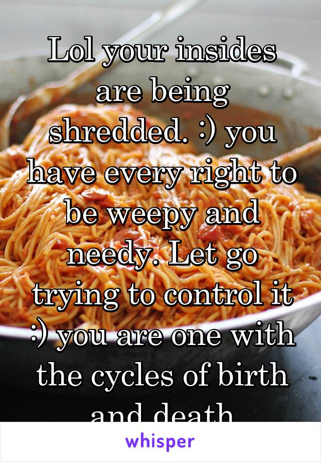 Lol your insides are being shredded. :) you have every right to be weepy and needy. Let go trying to control it :) you are one with the cycles of birth and death