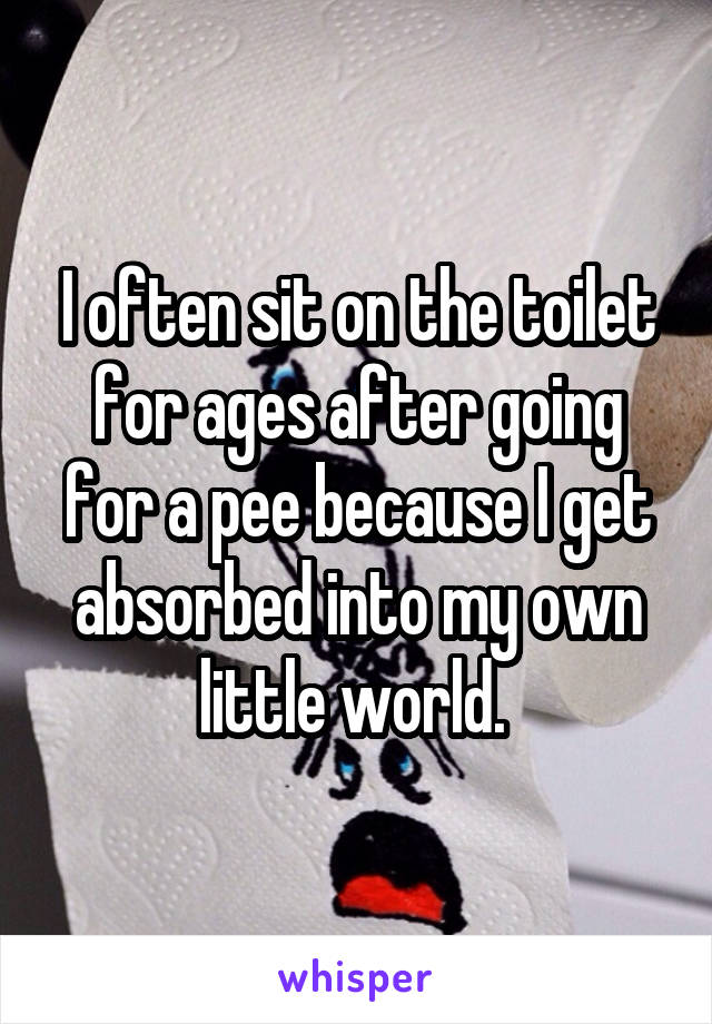 I often sit on the toilet for ages after going for a pee because I get absorbed into my own little world. 
