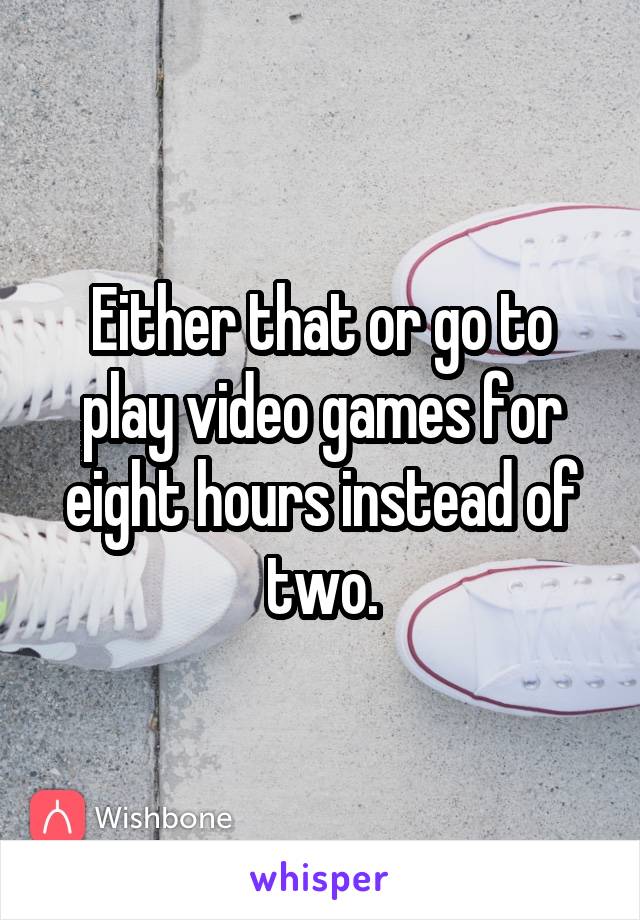 Either that or go to play video games for eight hours instead of two.