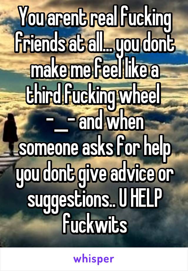 You arent real fucking friends at all... you dont make me feel like a third fucking wheel 
-__- and when someone asks for help you dont give advice or suggestions.. U HELP fuckwits
