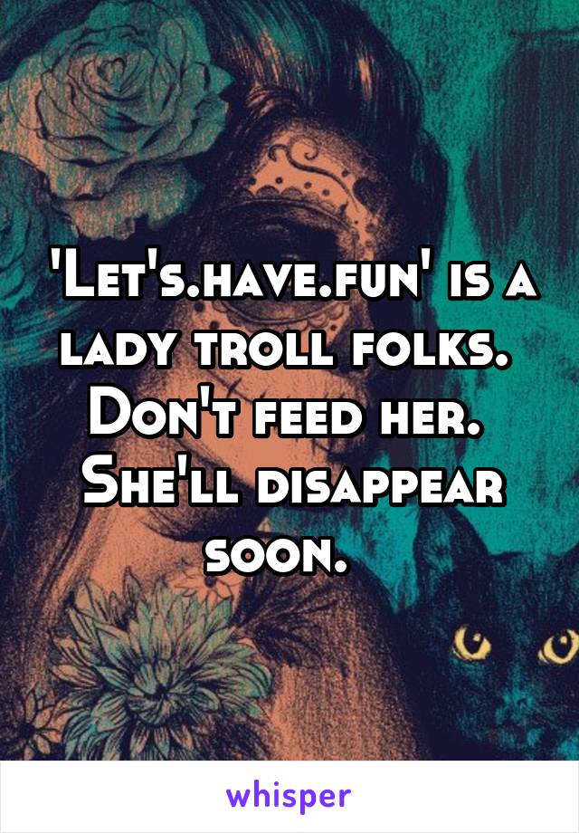 'Let's.have.fun' is a lady troll folks.  Don't feed her.  She'll disappear soon.  