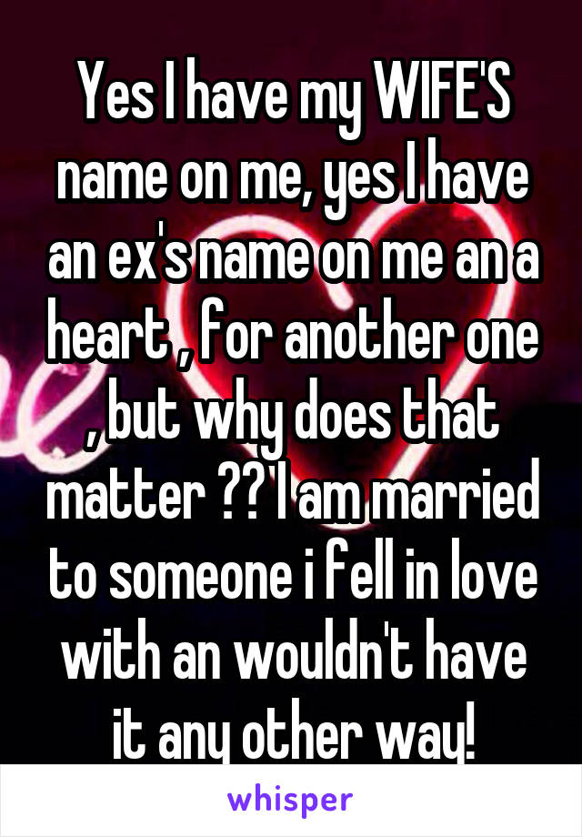 Yes I have my WIFE'S name on me, yes I have an ex's name on me an a heart , for another one , but why does that matter ?? I am married to someone i fell in love with an wouldn't have it any other way!