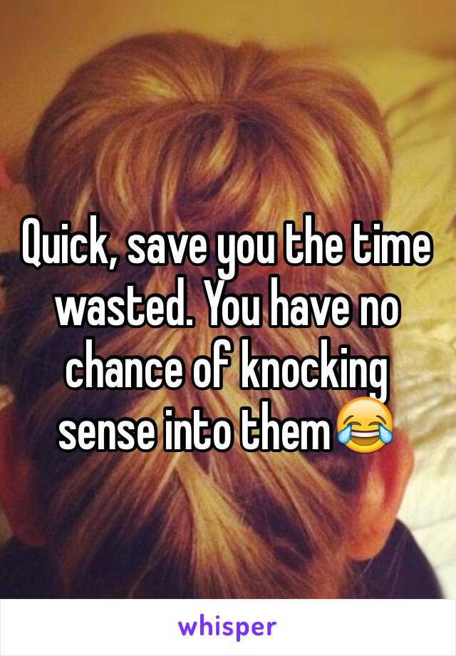 Quick, save you the time wasted. You have no chance of knocking sense into them😂 