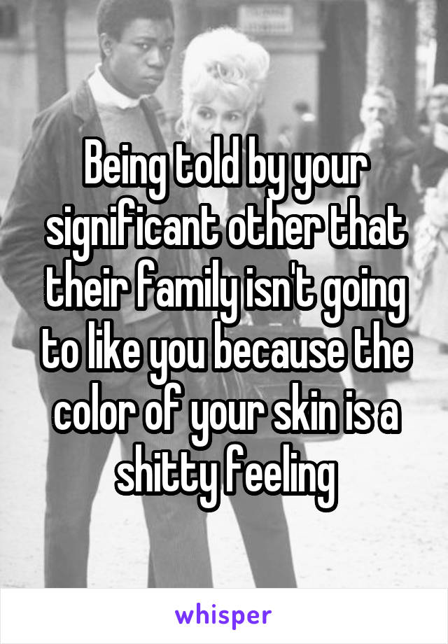 Being told by your significant other that their family isn't going to like you because the color of your skin is a shitty feeling