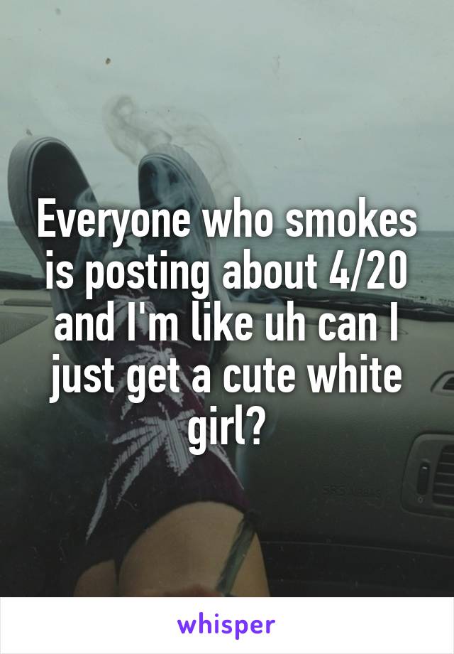 Everyone who smokes is posting about 4/20 and I'm like uh can I just get a cute white girl?