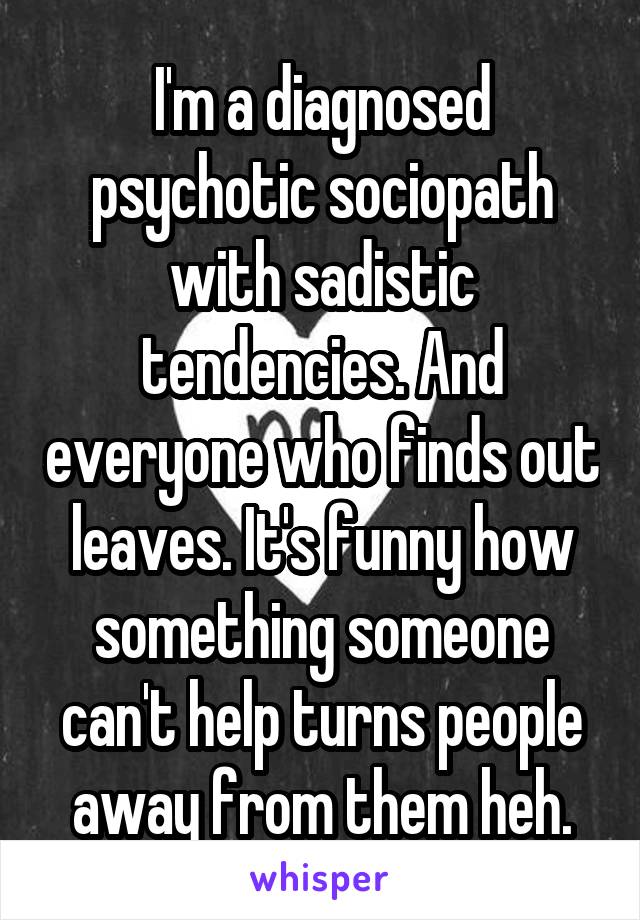 I'm a diagnosed psychotic sociopath with sadistic tendencies. And everyone who finds out leaves. It's funny how something someone can't help turns people away from them heh.