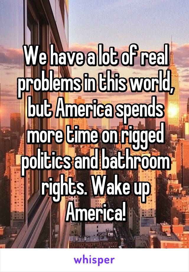 We have a lot of real problems in this world, but America spends more time on rigged politics and bathroom rights. Wake up America!