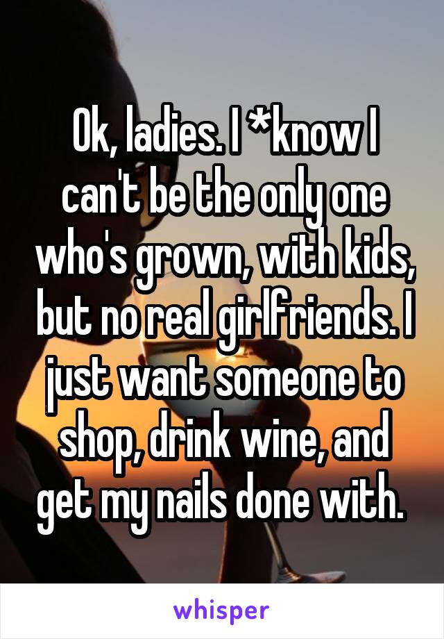 Ok, ladies. I *know I can't be the only one who's grown, with kids, but no real girlfriends. I just want someone to shop, drink wine, and get my nails done with. 